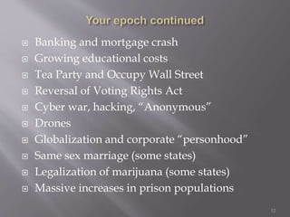  Banking and mortgage crash
 Growing educational costs
 Tea Party and Occupy Wall Street
 Reversal of Voting Rights Act
 Cyber war, hacking, “Anonymous”
 Drones
 Globalization and corporate “personhood”
 Same sex marriage (some states)
 Legalization of marijuana (some states)
 Massive increases in prison populations
 Race 12
 