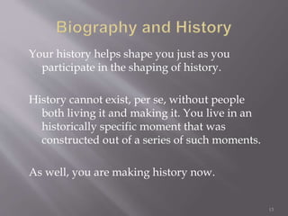 Your history helps shape you just as you
participate in the shaping of history.
History cannot exist, per se, without people
both living it and making it. You live in an
historically specific moment that was
constructed out of a series of such moments.
As well, you are making history now.
13
 