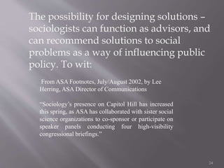 The possibility for designing solutions –
sociologists can function as advisors, and
can recommend solutions to social
problems as a way of influencing public
policy. To wit:
24
From ASA Footnotes, July/August 2002, by Lee
Herring, ASA Director of Communications
“Sociology’s presence on Capitol Hill has increased
this spring, as ASA has collaborated with sister social
science organizations to co-sponsor or participate on
speaker panels conducting four high-visibility
congressional briefings.”
 