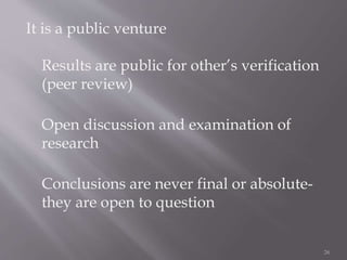 It is a public venture
Results are public for other’s verification
(peer review)
Open discussion and examination of
research
Conclusions are never final or absolute-
they are open to question
26
 