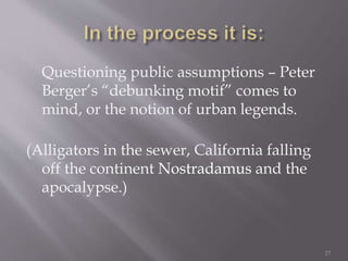 Questioning public assumptions – Peter
Berger’s “debunking motif” comes to
mind, or the notion of urban legends.
(Alligators in the sewer, California falling
off the continent Nostradamus and the
apocalypse.)
27
 