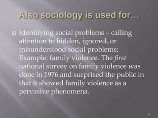  Identifying social problems – calling
attention to hidden, ignored, or
misunderstood social problems;
Example: family violence. The first
national survey on family violence was
done in 1976 and surprised the public in
that it showed family violence as a
pervasive phenomena.
28
 