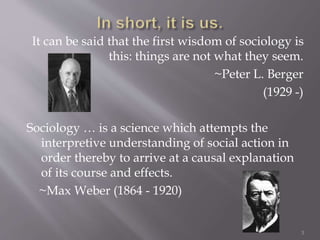 It can be said that the first wisdom of sociology is
this: things are not what they seem.
~Peter L. Berger
(1929 -)
Sociology … is a science which attempts the
interpretive understanding of social action in
order thereby to arrive at a causal explanation
of its course and effects.
~Max Weber (1864 - 1920)
3
 