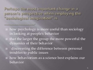  how psychology is more useful than sociology
in looking at people's behavior
 that the larger the group the more powerful the
dynamics of their behavior
 discovering the difference between personal
troubles to public issues
 how behaviorism as a science best explains our
behavior
38
 