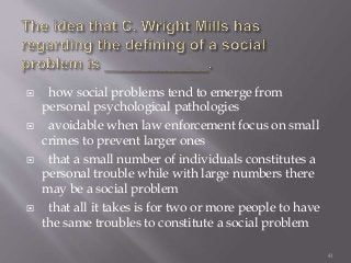  how social problems tend to emerge from
personal psychological pathologies
 avoidable when law enforcement focus on small
crimes to prevent larger ones
 that a small number of individuals constitutes a
personal trouble while with large numbers there
may be a social problem
 that all it takes is for two or more people to have
the same troubles to constitute a social problem
41
 