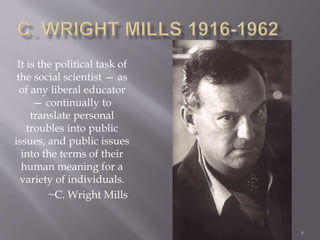 6
It is the political task of
the social scientist — as
of any liberal educator
— continually to
translate personal
troubles into public
issues, and public issues
into the terms of their
human meaning for a
variety of individuals.
~C. Wright Mills
 