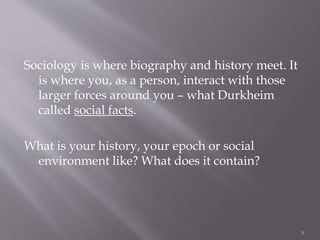 Sociology is where biography and history meet. It
is where you, as a person, interact with those
larger forces around you – what Durkheim
called social facts.
What is your history, your epoch or social
environment like? What does it contain?
8
 
