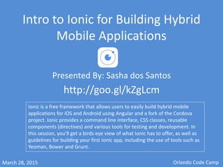 Intro to Ionic for Building Hybrid
Mobile Applications
Presented By: Sasha dos Santos
Tampa Code Camp
http://goo.gl/kZgLcm
Ionic is a free framework that allows users to easily build hybrid mobile
applications for iOS and Android using Angular and Cordova. Ionic provides a
command line interface, CSS classes, reusable components (directives) and
various tools for testing and development. In this session, you'll get a birds-
eye view of what Ionic has to offer, as well as guidelines for building your
first Ionic app.
July 18, 2015
 