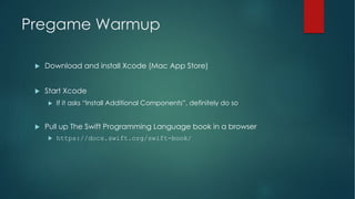 Pregame Warmup
u Download and install Xcode (Mac App Store)
u Start Xcode
u If it asks “Install Additional Components”, definitely do so
u Pull up The Swift Programming Language book in a browser
u https://docs.swift.org/swift-book/
 