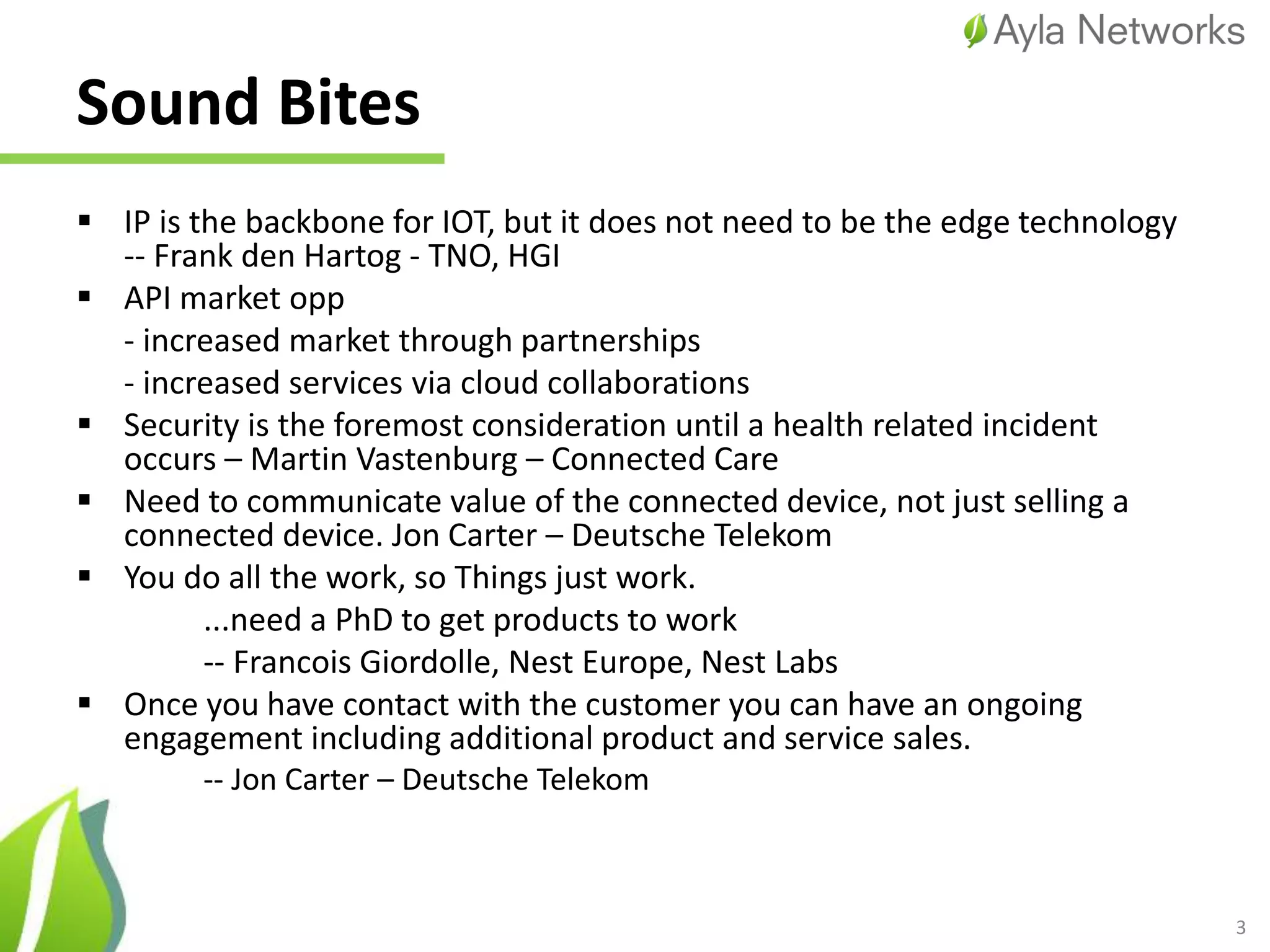 Sound Bites
 IP is the backbone for IOT, but it does not need to be the edge technology
-- Frank den Hartog - TNO, HGI
 API market opp
- increased market through partnerships
- increased services via cloud collaborations
 Security is the foremost consideration until a health related incident
occurs – Martin Vastenburg – Connected Care
 Need to communicate value of the connected device, not just selling a
connected device. Jon Carter – Deutsche Telekom
 You do all the work, so Things just work.
...need a PhD to get products to work
-- Francois Giordolle, Nest Europe, Nest Labs
 Once you have contact with the customer you can have an ongoing
engagement including additional product and service sales.
-- Jon Carter – Deutsche Telekom
3
 