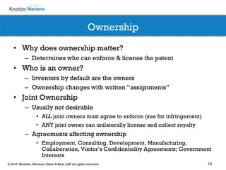 10© 2016 Knobbe, Martens, Olson & Bear, LLP all rights reserved.
Ownership
• Why does ownership matter?
– Determines who can enforce & license the patent
• Who is an owner?
– Inventors by default are the owners
– Ownership changes with written “assignments”
• Joint Ownership
– Usually not desirable
• ALL joint owners must agree to enforce (sue for infringement)
• ANY joint owner can unilaterally license and collect royalty
– Agreements affecting ownership
• Employment, Consulting, Development, Manufacturing,
Collaboration, Visitor’s Confidentiality Agreements; Government
Interests
 