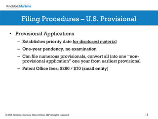 11© 2016 Knobbe, Martens, Olson & Bear, LLP all rights reserved.
Filing Procedures – U.S. Provisional
• Provisional Applications
– Establishes priority date for disclosed material
– One-year pendency, no examination
– Can file numerous provisionals, convert all into one “non-
provisional application” one year from earliest provisional
– Patent Office fees: $280 / $70 (small entity)
 