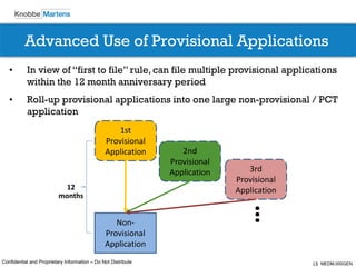 13Confidential and Proprietary Information – Do Not Distribute
Advanced Use of Provisional Applications
Non-
Provisional
Application
1st
Provisional
Application 2nd
Provisional
Application 3rd
Provisional
Application12
months
• In view of “first to file” rule, can file multiple provisional applications
within the 12 month anniversary period
• Roll-up provisional applications into one large non-provisional / PCT
application
… MEDM.000GEN
 
