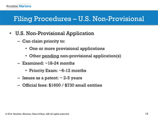14© 2016 Knobbe, Martens, Olson & Bear, LLP all rights reserved.
Filing Procedures – U.S. Non-Provisional
• U.S. Non-Provisional Application
– Can claim priority to:
• One or more provisional applications
• Other pending non-provisional application(s)
– Examined: ~18-24 months
• Priority Exam: ~6-12 months
– Issues as a patent: ~ 2-5 years
– Official fees: $1600 / $730 small entities
 