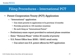 17© 2016 Knobbe, Martens, Olson & Bear, LLP all rights reserved.
Filing Procedures – International PCT
• Patent Cooperation Treaty (PCT) Application
– “International” application
• Can claim priority to application w/in previous 12 months
• Provides priority in 149 member countries
• No such thing as “International Patent”
– Preliminary exam report provided to national phase countries
– Enter “National Phase” within 30 months of priority
– U.S. Patent Office fees: $3581 / $2421 small entity
• Can select non-U.S. patent offices for PCT application
 