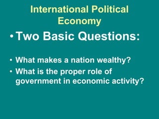 International Political
Economy
•Two Basic Questions:
• What makes a nation wealthy?
• What is the proper role of
government in economic activity?
 