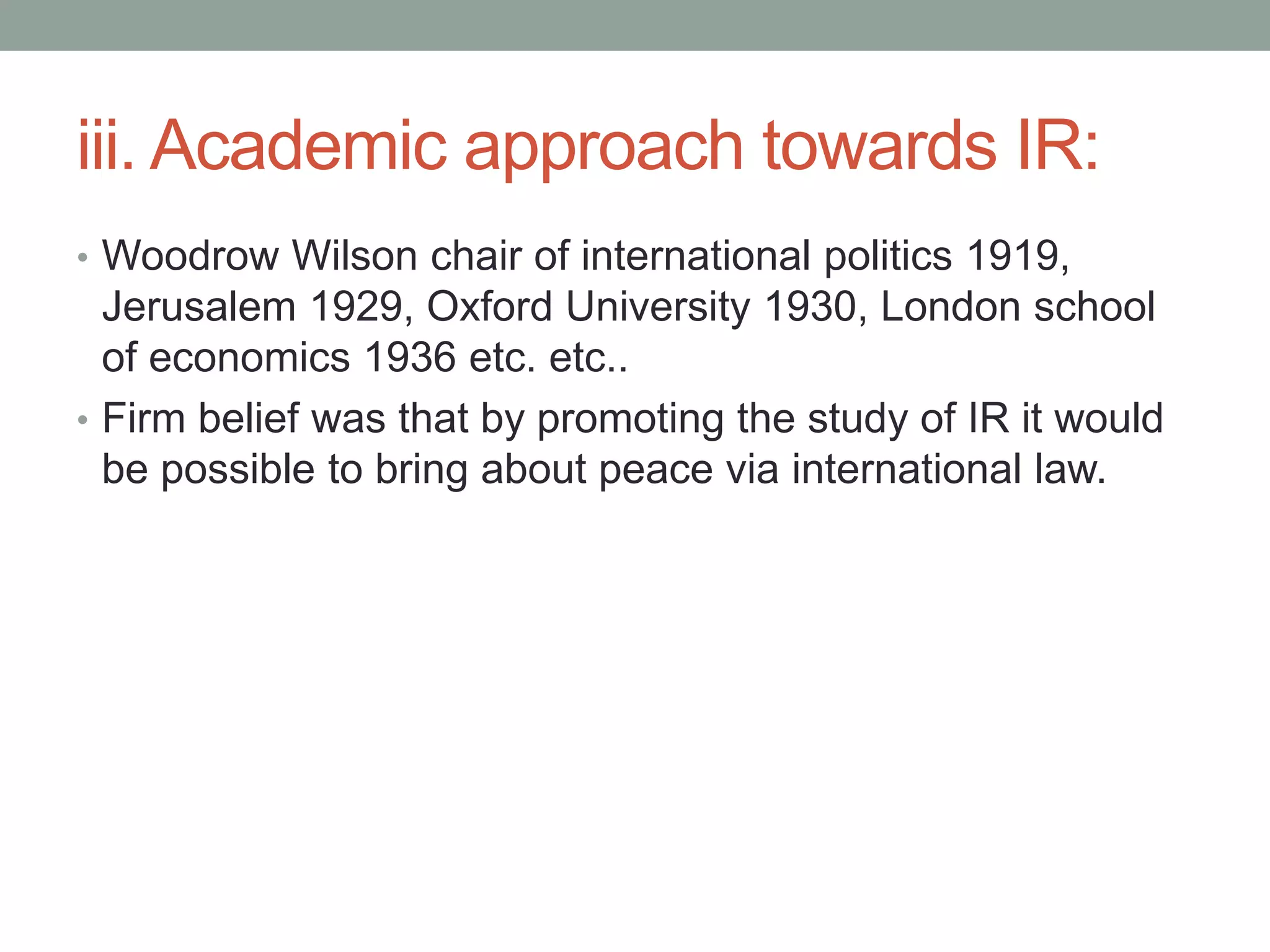 iii. Academic approach towards IR:
• Woodrow Wilson chair of international politics 1919,
Jerusalem 1929, Oxford University 1930, London school
of economics 1936 etc. etc..
• Firm belief was that by promoting the study of IR it would
be possible to bring about peace via international law.
 