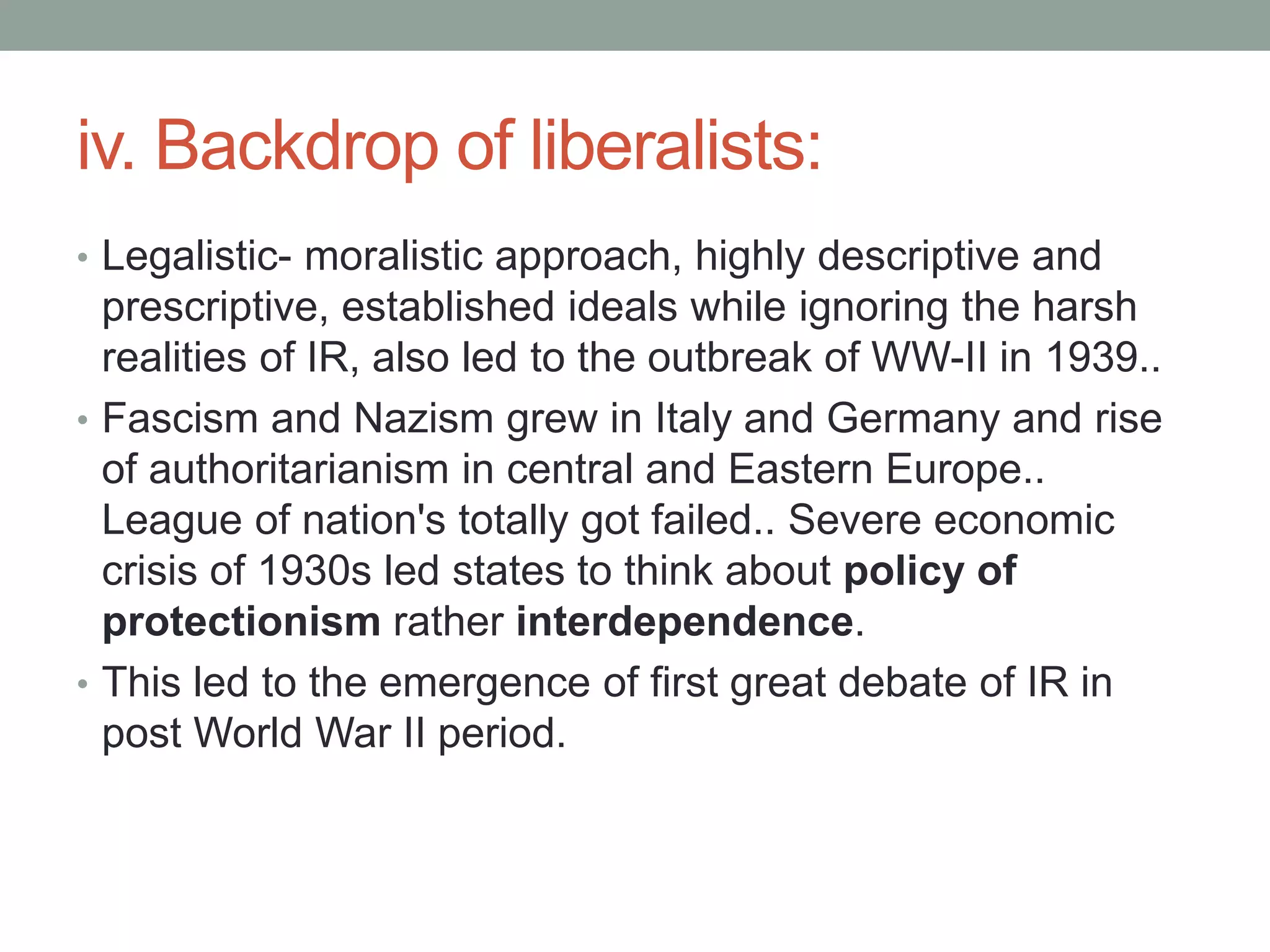 iv. Backdrop of liberalists:
• Legalistic- moralistic approach, highly descriptive and
prescriptive, established ideals while ignoring the harsh
realities of IR, also led to the outbreak of WW-II in 1939..
• Fascism and Nazism grew in Italy and Germany and rise
of authoritarianism in central and Eastern Europe..
League of nation's totally got failed.. Severe economic
crisis of 1930s led states to think about policy of
protectionism rather interdependence.
• This led to the emergence of first great debate of IR in
post World War II period.
 