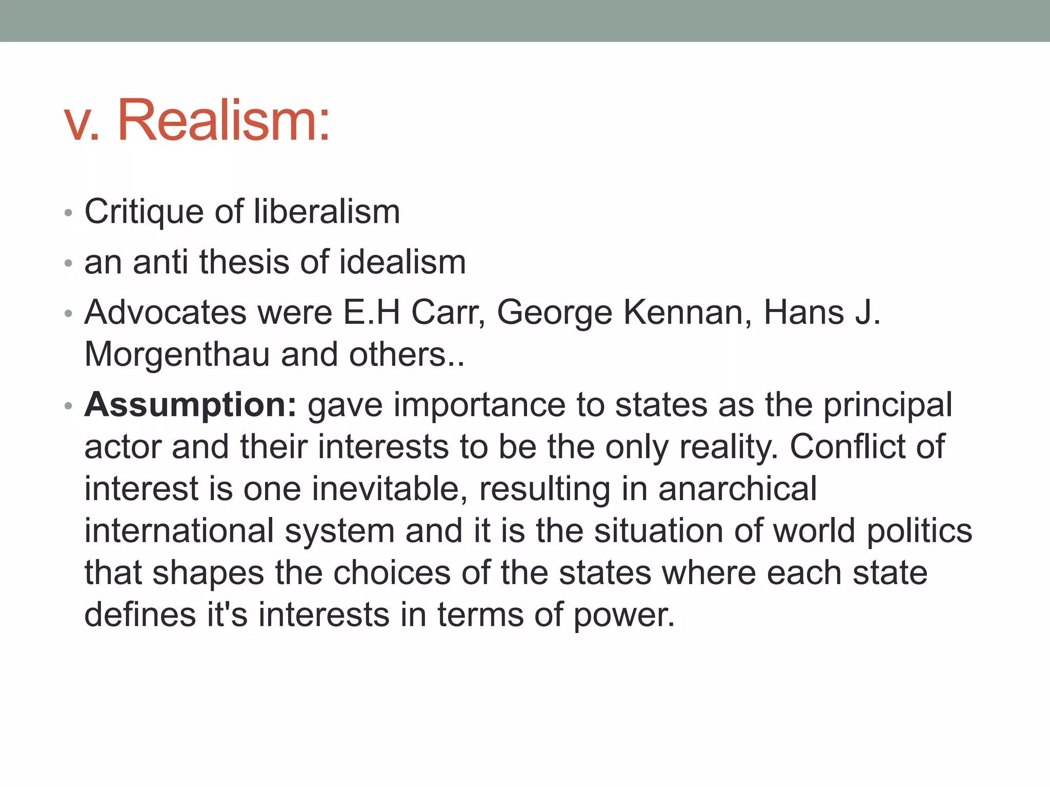 v. Realism:
• Critique of liberalism
• an anti thesis of idealism
• Advocates were E.H Carr, George Kennan, Hans J.
Morgenthau and others..
• Assumption: gave importance to states as the principal
actor and their interests to be the only reality. Conflict of
interest is one inevitable, resulting in anarchical
international system and it is the situation of world politics
that shapes the choices of the states where each state
defines it's interests in terms of power.
 