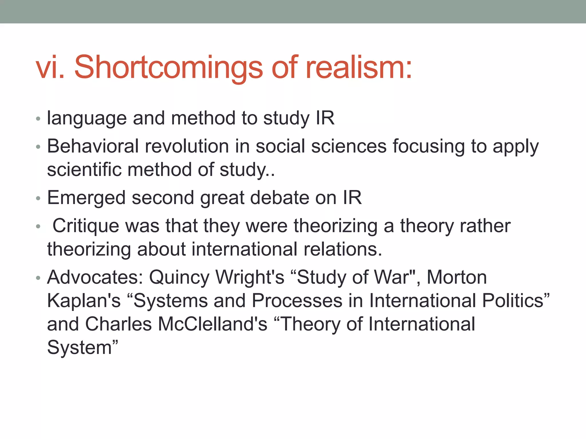vi. Shortcomings of realism:
• language and method to study IR
• Behavioral revolution in social sciences focusing to apply
scientific method of study..
• Emerged second great debate on IR
• Critique was that they were theorizing a theory rather
theorizing about international relations.
• Advocates: Quincy Wright's “Study of War", Morton
Kaplan's “Systems and Processes in International Politics”
and Charles McClelland's “Theory of International
System”
 