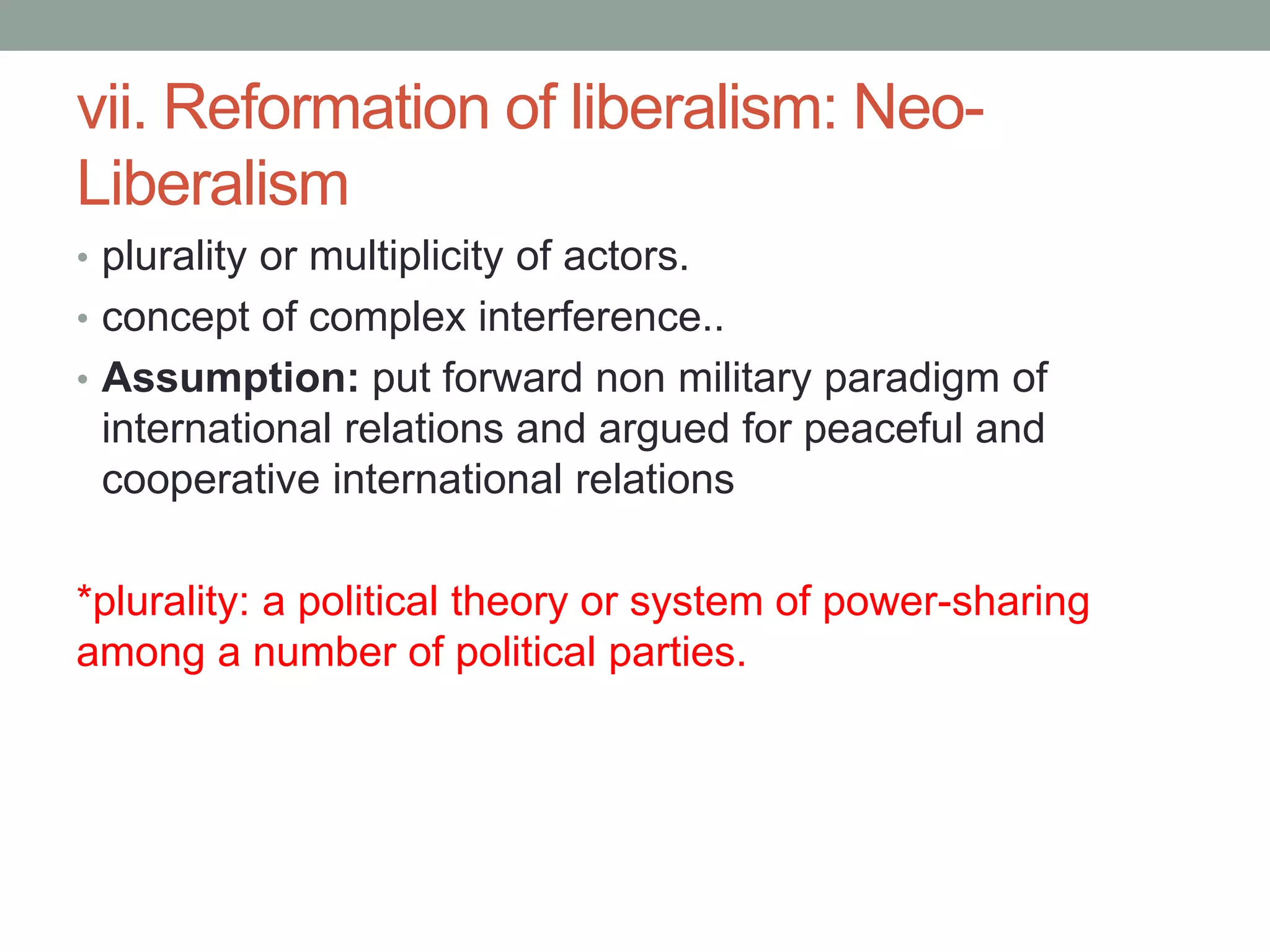 vii. Reformation of liberalism: Neo-
Liberalism
• plurality or multiplicity of actors.
• concept of complex interference..
• Assumption: put forward non military paradigm of
international relations and argued for peaceful and
cooperative international relations
*plurality: a political theory or system of power-sharing
among a number of political parties.
 