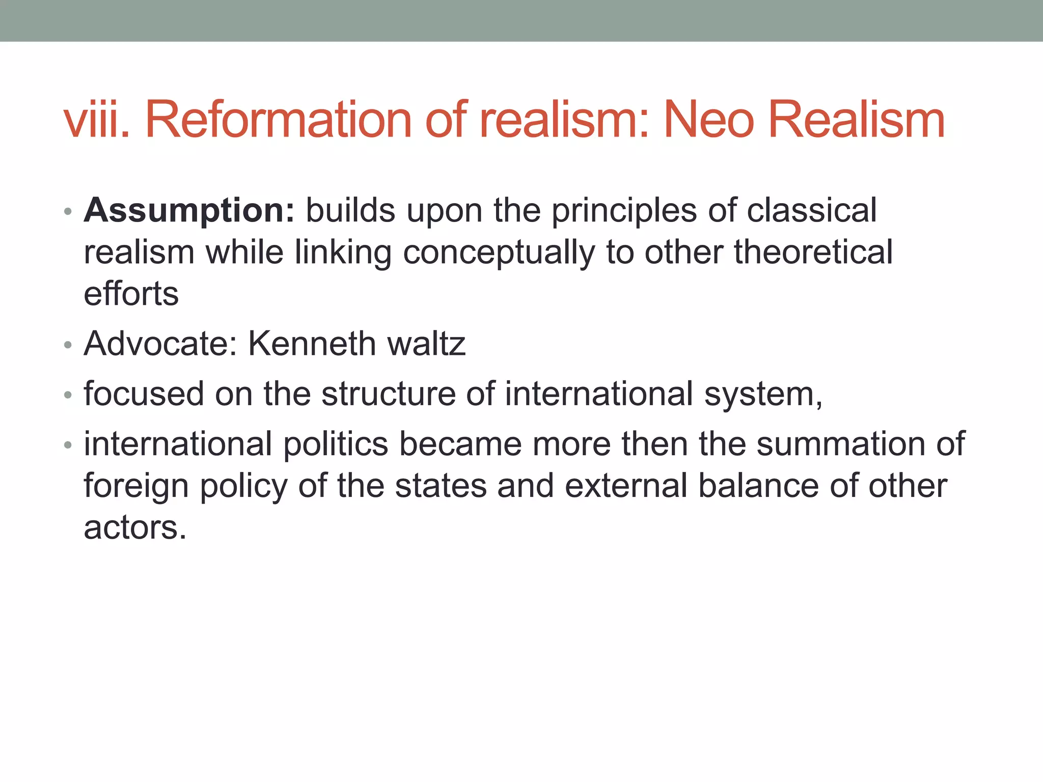 viii. Reformation of realism: Neo Realism
• Assumption: builds upon the principles of classical
realism while linking conceptually to other theoretical
efforts
• Advocate: Kenneth waltz
• focused on the structure of international system,
• international politics became more then the summation of
foreign policy of the states and external balance of other
actors.
 