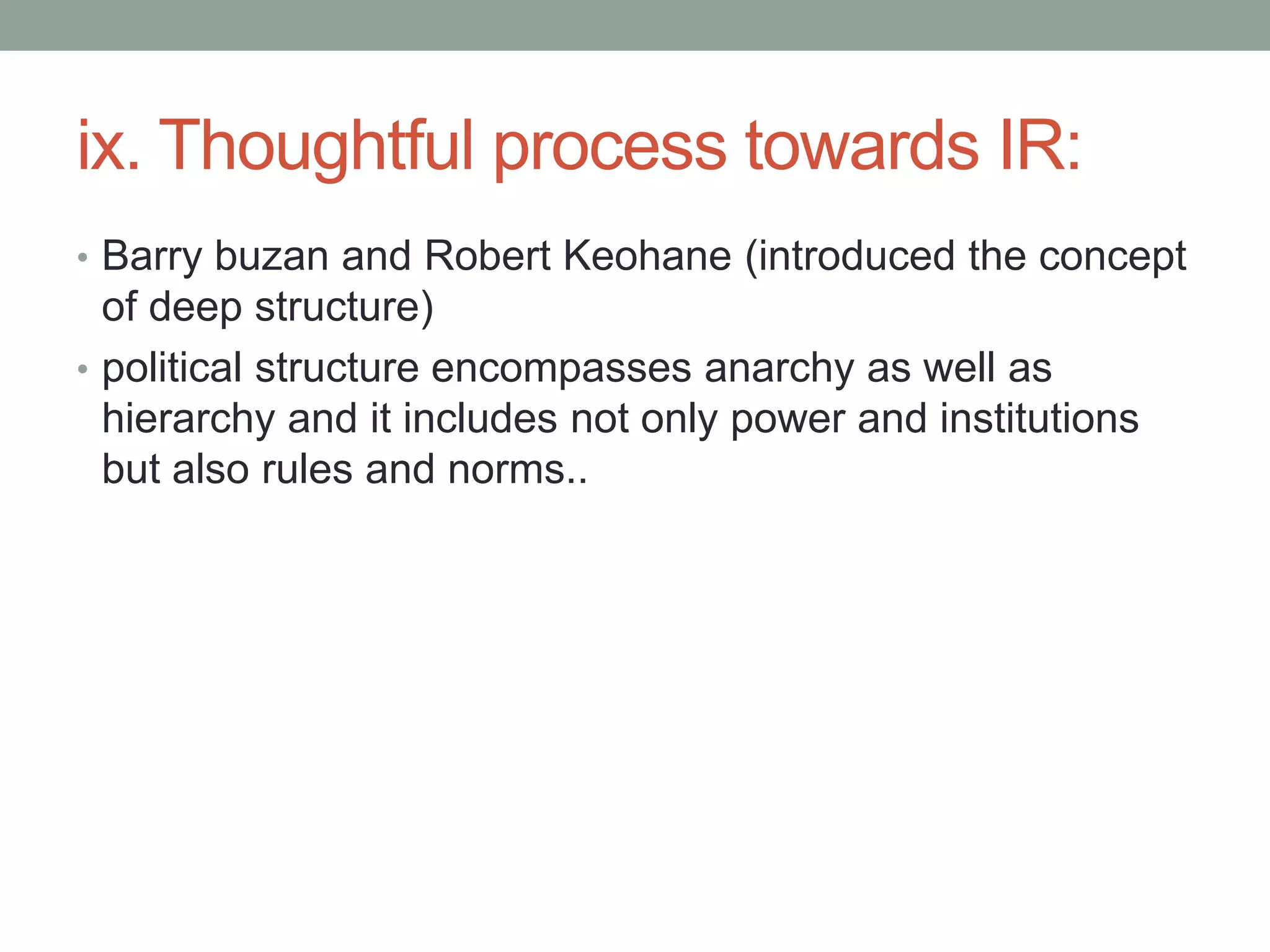 ix. Thoughtful process towards IR:
• Barry buzan and Robert Keohane (introduced the concept
of deep structure)
• political structure encompasses anarchy as well as
hierarchy and it includes not only power and institutions
but also rules and norms..
 