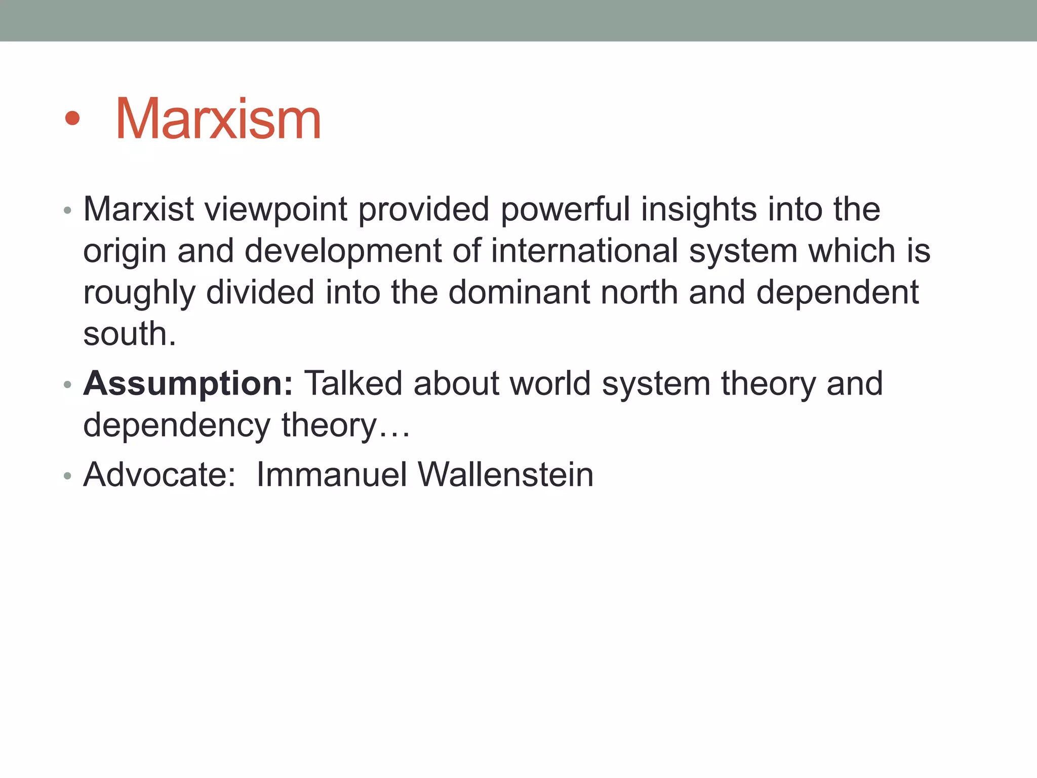 • Marxism
• Marxist viewpoint provided powerful insights into the
origin and development of international system which is
roughly divided into the dominant north and dependent
south.
• Assumption: Talked about world system theory and
dependency theory…
• Advocate: Immanuel Wallenstein
 