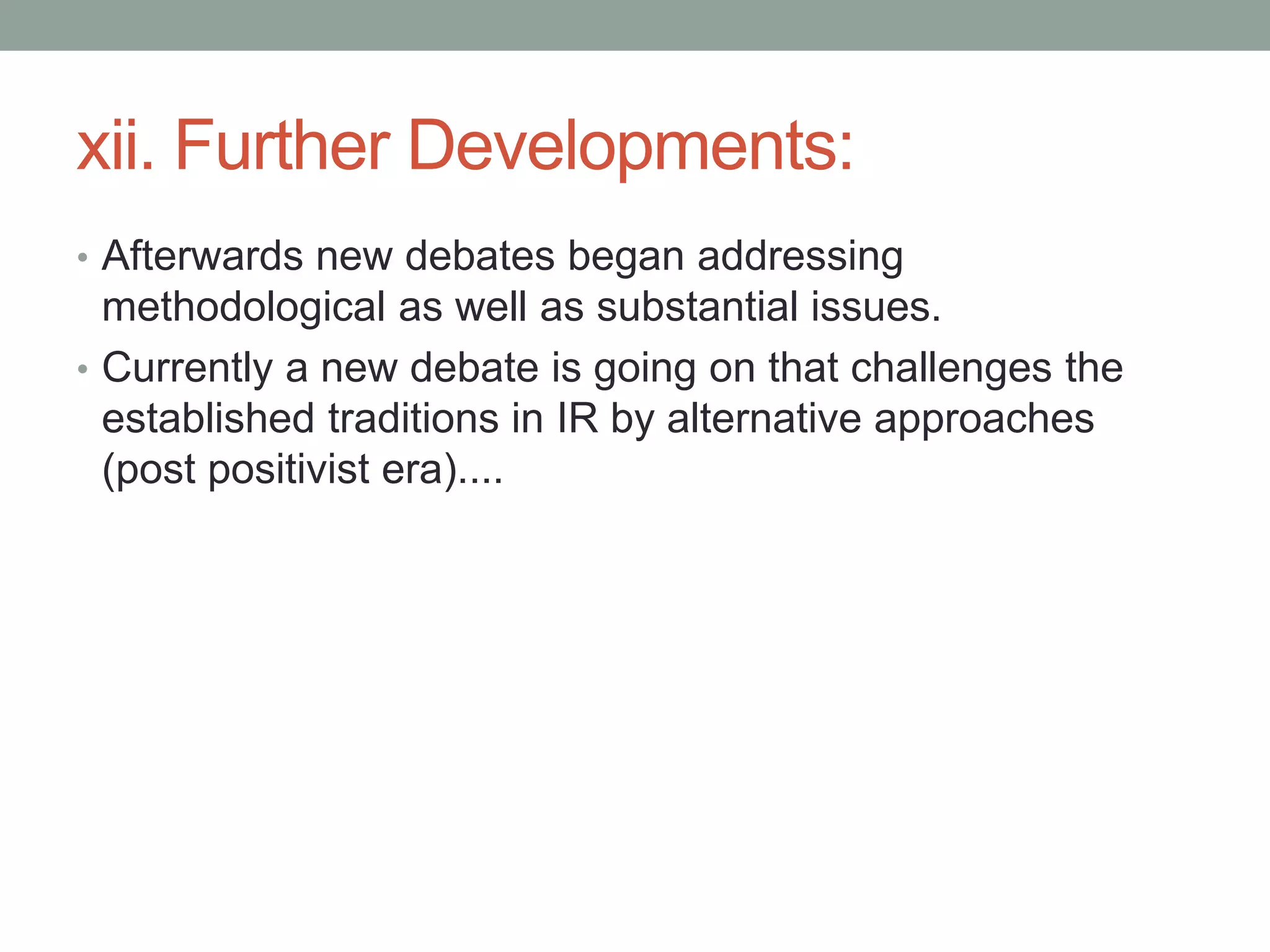 xii. Further Developments:
• Afterwards new debates began addressing
methodological as well as substantial issues.
• Currently a new debate is going on that challenges the
established traditions in IR by alternative approaches
(post positivist era)....
 