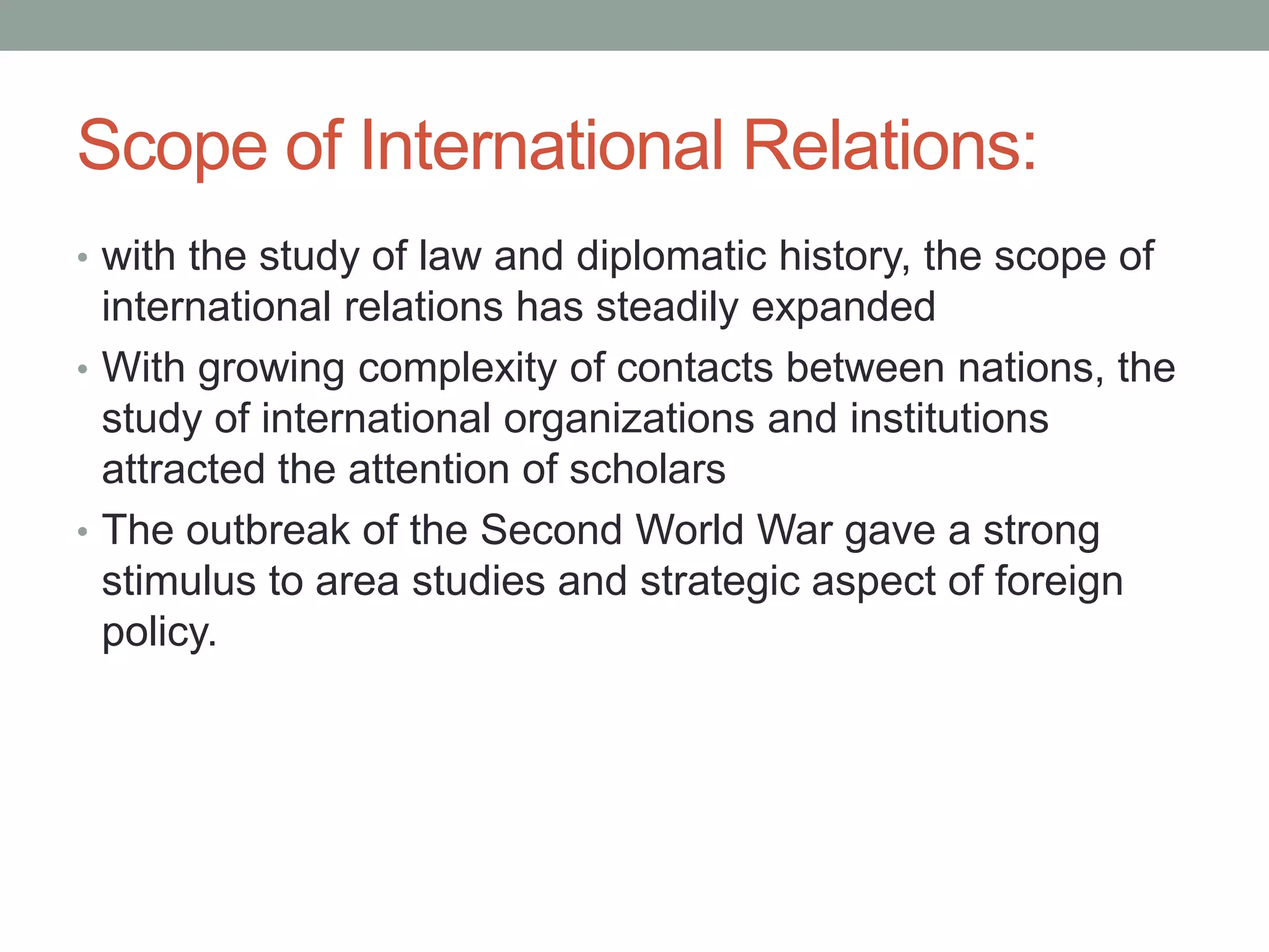 Scope of International Relations:
• with the study of law and diplomatic history, the scope of
international relations has steadily expanded
• With growing complexity of contacts between nations, the
study of international organizations and institutions
attracted the attention of scholars
• The outbreak of the Second World War gave a strong
stimulus to area studies and strategic aspect of foreign
policy.
 