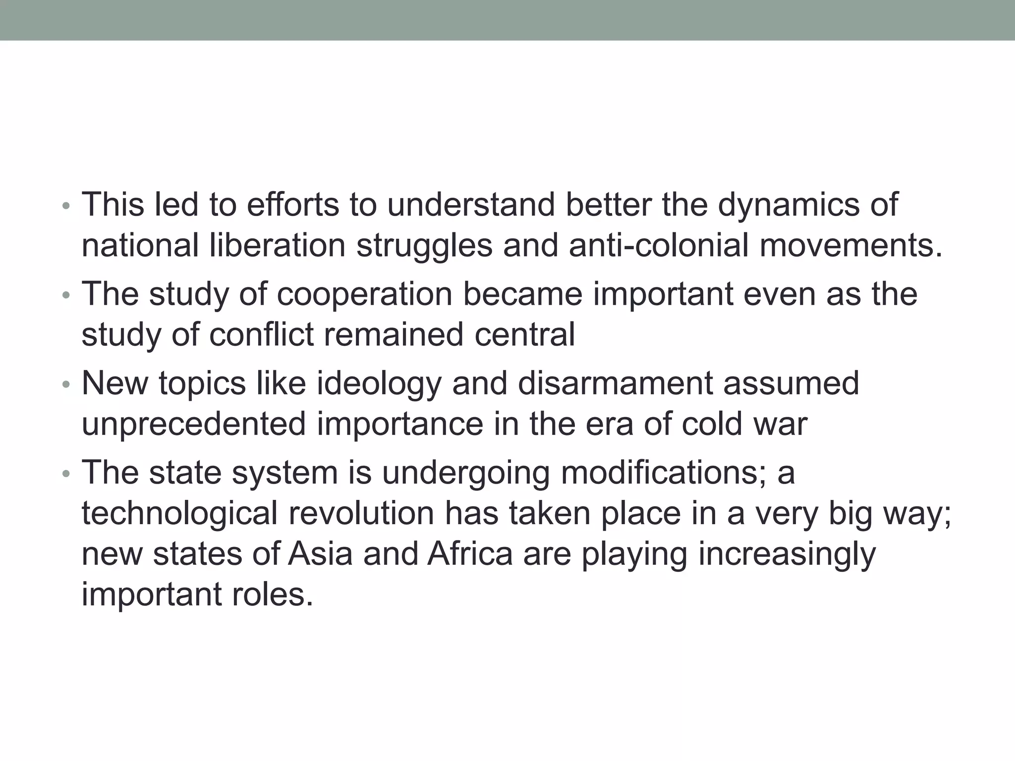 • This led to efforts to understand better the dynamics of
national liberation struggles and anti-colonial movements.
• The study of cooperation became important even as the
study of conflict remained central
• New topics like ideology and disarmament assumed
unprecedented importance in the era of cold war
• The state system is undergoing modifications; a
technological revolution has taken place in a very big way;
new states of Asia and Africa are playing increasingly
important roles.
 