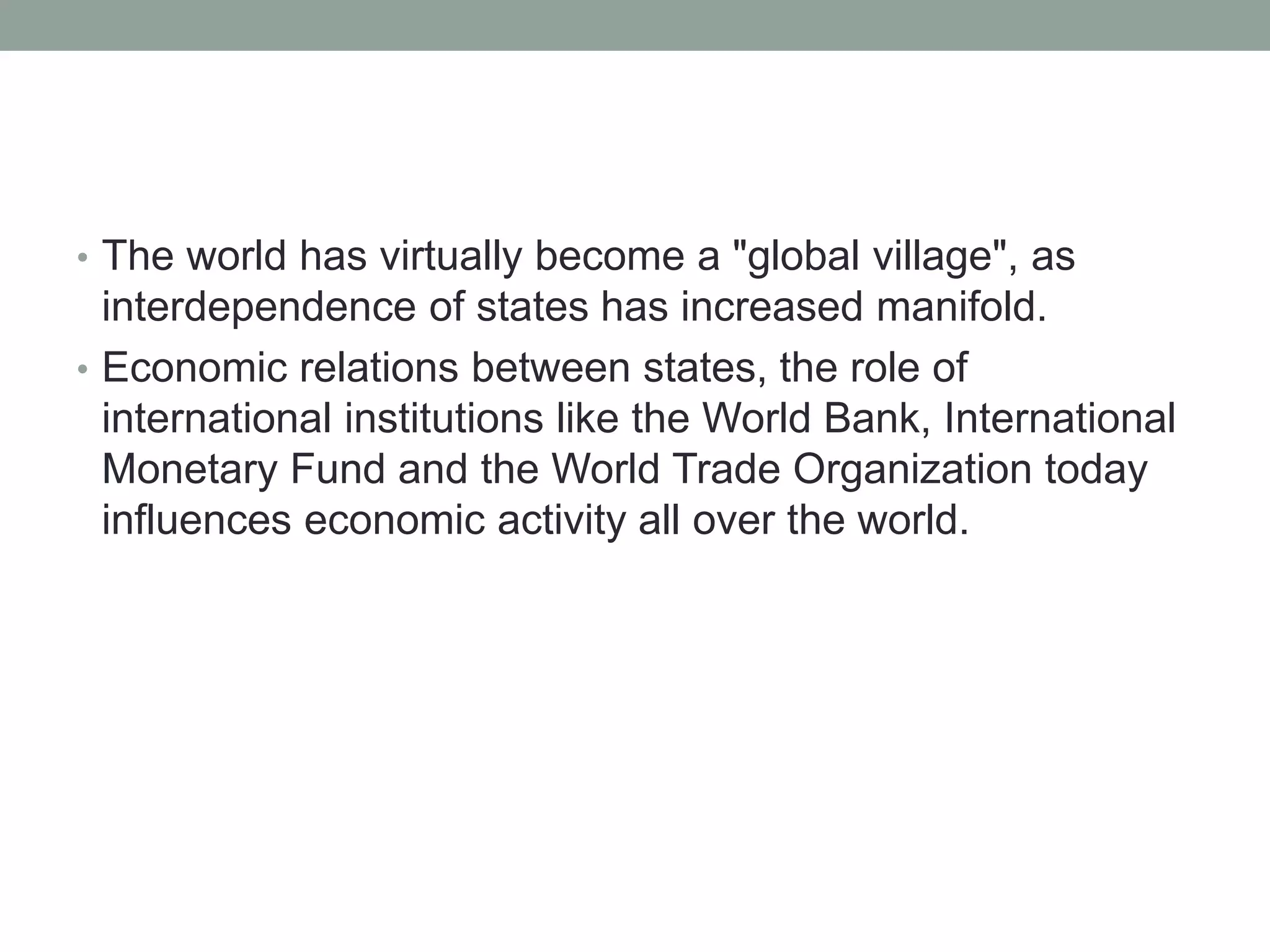 • The world has virtually become a "global village", as
interdependence of states has increased manifold.
• Economic relations between states, the role of
international institutions like the World Bank, International
Monetary Fund and the World Trade Organization today
influences economic activity all over the world.
 
