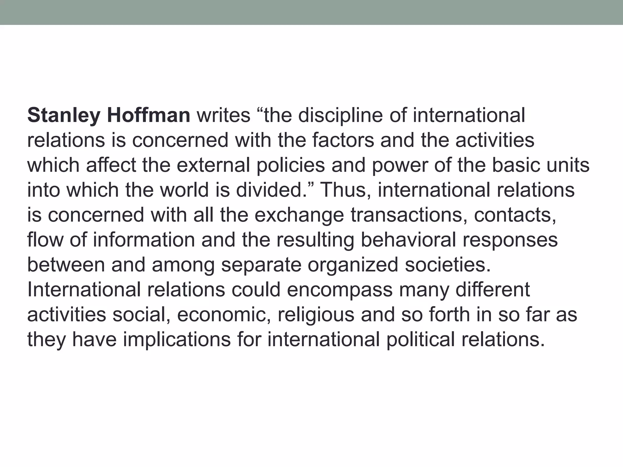 Stanley Hoffman writes “the discipline of international
relations is concerned with the factors and the activities
which affect the external policies and power of the basic units
into which the world is divided.” Thus, international relations
is concerned with all the exchange transactions, contacts,
flow of information and the resulting behavioral responses
between and among separate organized societies.
International relations could encompass many different
activities social, economic, religious and so forth in so far as
they have implications for international political relations.
 