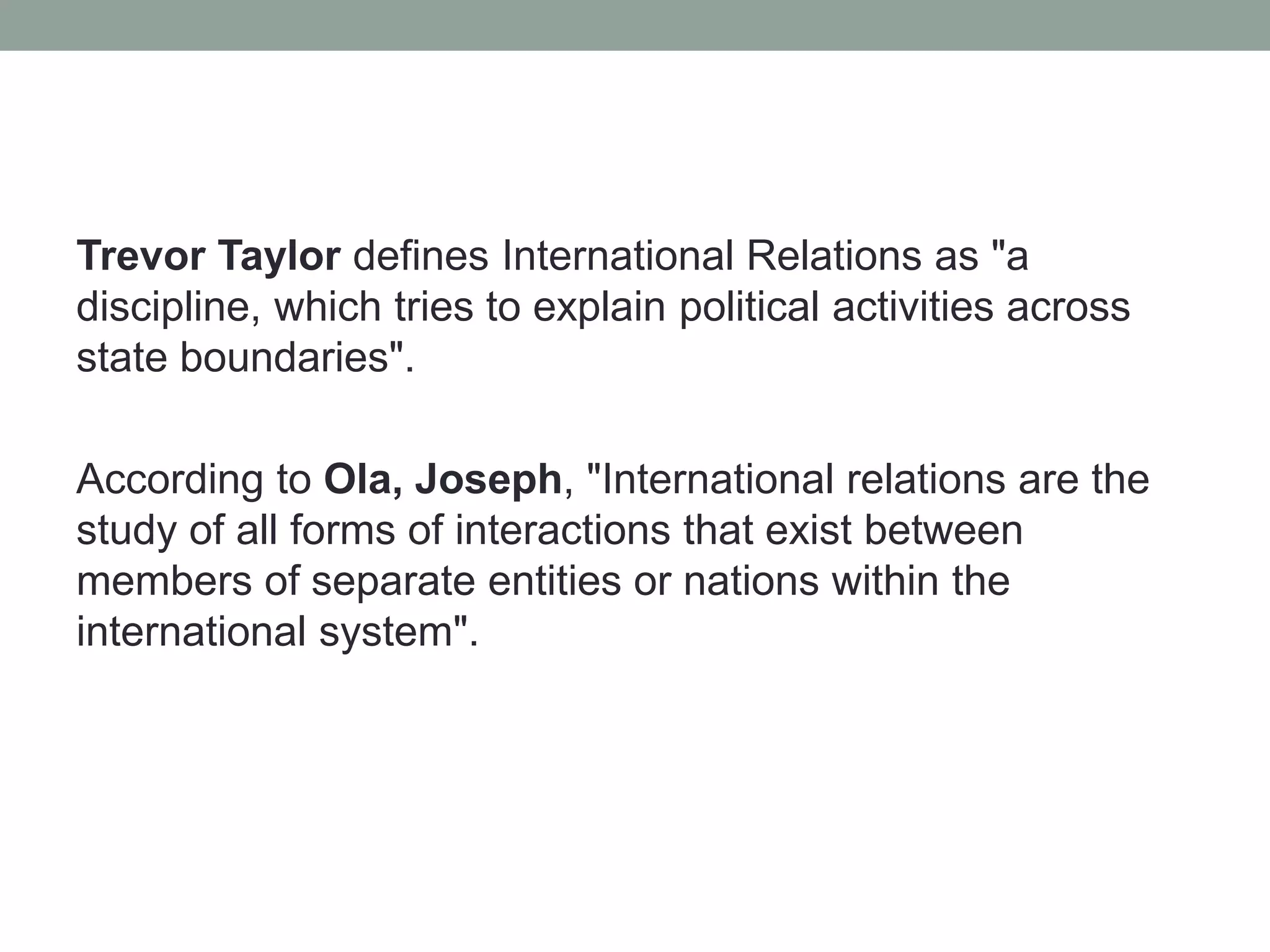 Trevor Taylor defines International Relations as "a
discipline, which tries to explain political activities across
state boundaries".
According to Ola, Joseph, "International relations are the
study of all forms of interactions that exist between
members of separate entities or nations within the
international system".
 