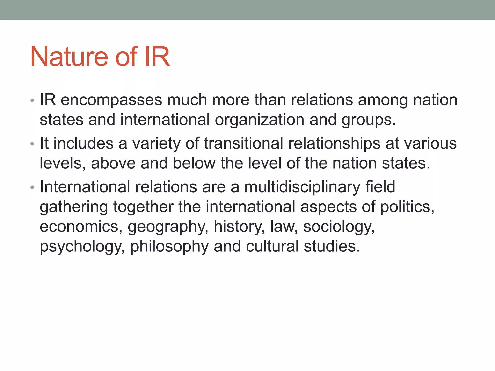 Nature of IR
• IR encompasses much more than relations among nation
states and international organization and groups.
• It includes a variety of transitional relationships at various
levels, above and below the level of the nation states.
• International relations are a multidisciplinary field
gathering together the international aspects of politics,
economics, geography, history, law, sociology,
psychology, philosophy and cultural studies.
 