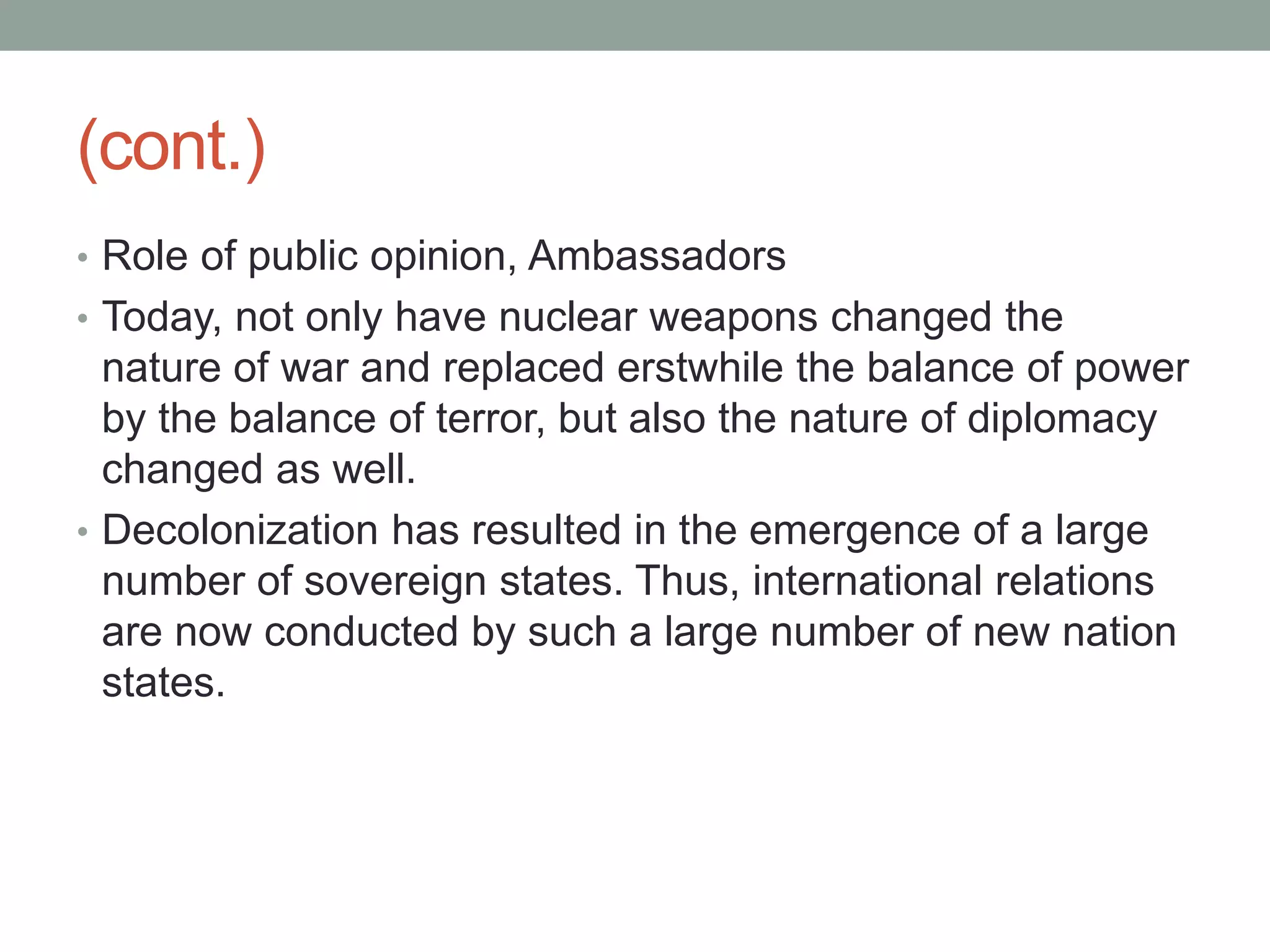 (cont.)
• Role of public opinion, Ambassadors
• Today, not only have nuclear weapons changed the
nature of war and replaced erstwhile the balance of power
by the balance of terror, but also the nature of diplomacy
changed as well.
• Decolonization has resulted in the emergence of a large
number of sovereign states. Thus, international relations
are now conducted by such a large number of new nation
states.
 
