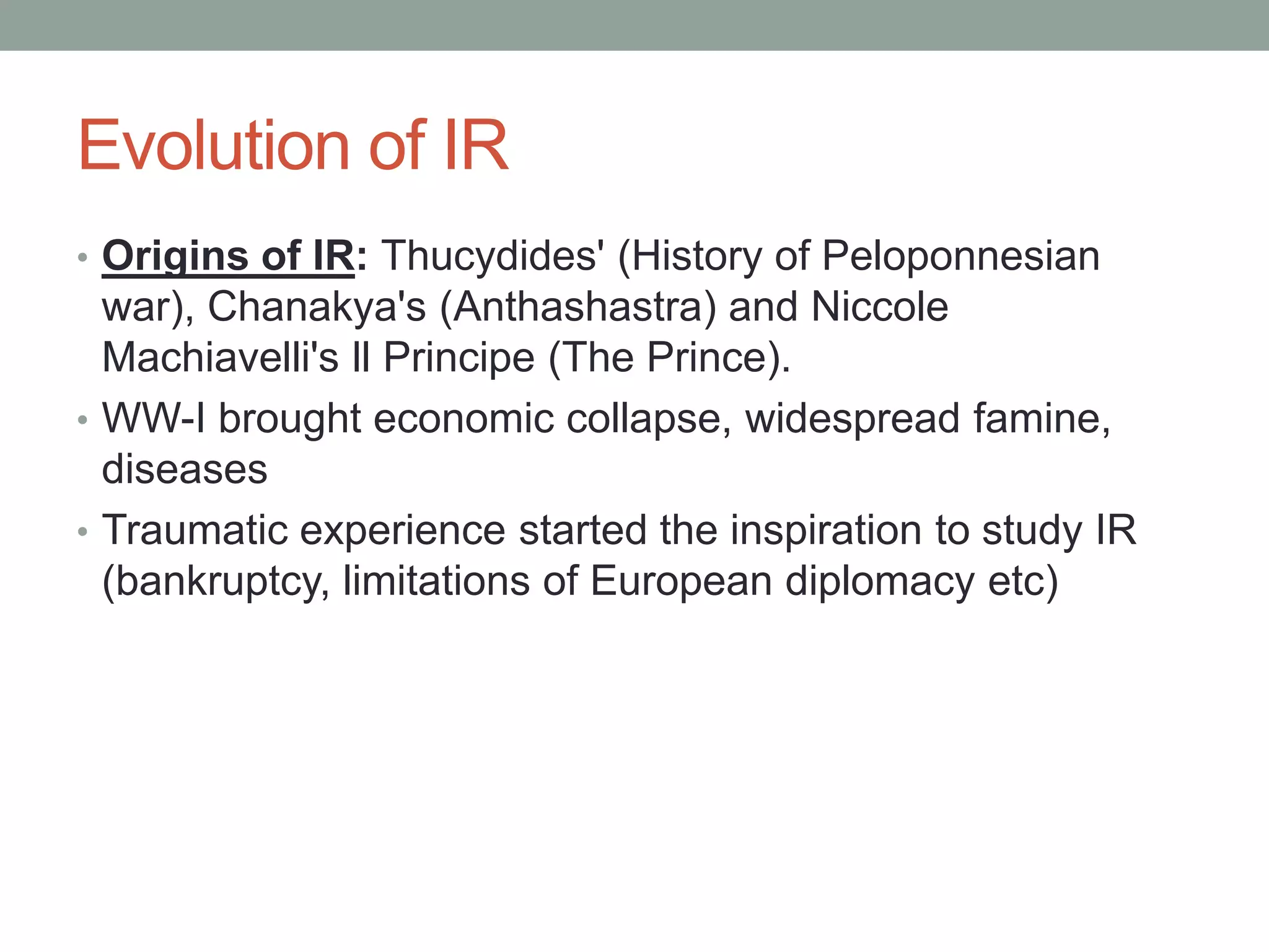 Evolution of IR
• Origins of IR: Thucydides' (History of Peloponnesian
war), Chanakya's (Anthashastra) and Niccole
Machiavelli's ll Principe (The Prince).
• WW-I brought economic collapse, widespread famine,
diseases
• Traumatic experience started the inspiration to study IR
(bankruptcy, limitations of European diplomacy etc)
 