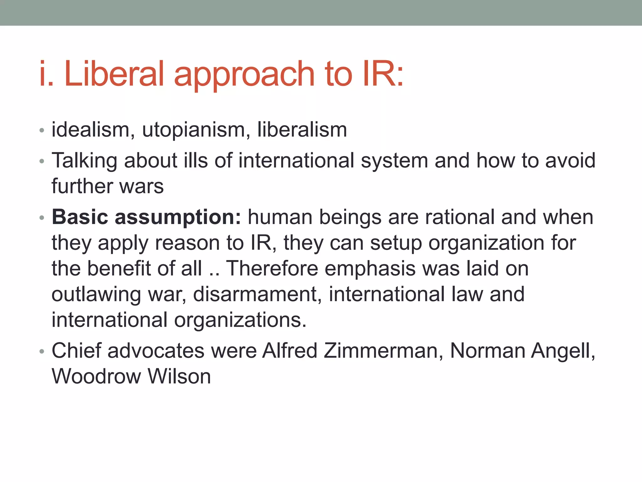 i. Liberal approach to IR:
• idealism, utopianism, liberalism
• Talking about ills of international system and how to avoid
further wars
• Basic assumption: human beings are rational and when
they apply reason to IR, they can setup organization for
the benefit of all .. Therefore emphasis was laid on
outlawing war, disarmament, international law and
international organizations.
• Chief advocates were Alfred Zimmerman, Norman Angell,
Woodrow Wilson
 
