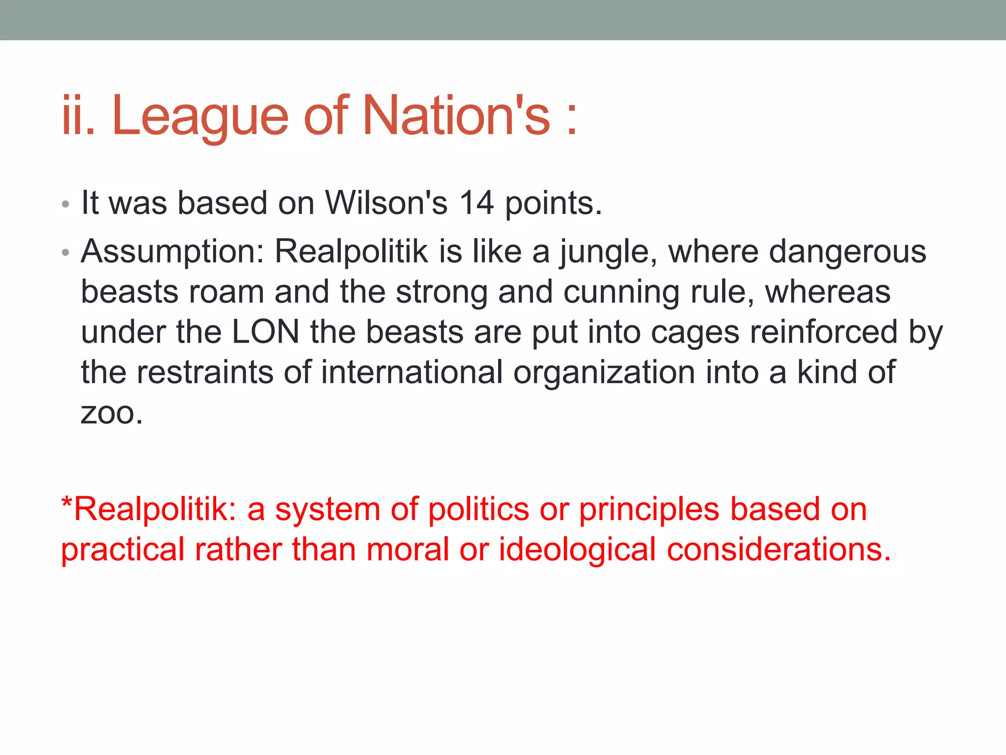 ii. League of Nation's :
• It was based on Wilson's 14 points.
• Assumption: Realpolitik is like a jungle, where dangerous
beasts roam and the strong and cunning rule, whereas
under the LON the beasts are put into cages reinforced by
the restraints of international organization into a kind of
zoo.
*Realpolitik: a system of politics or principles based on
practical rather than moral or ideological considerations.
 