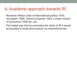 iii. Academic approach towards IR:
• Woodrow Wilson chair of international politics 1919,
Jerusalem 1929, Oxford University 1930, London school
of economics 1936 etc. etc..
• Firm belief was that by promoting the study of IR it would
be possible to bring about peace via international law.
 