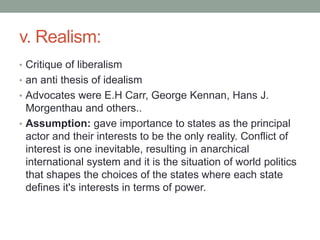 v. Realism:
• Critique of liberalism
• an anti thesis of idealism
• Advocates were E.H Carr, George Kennan, Hans J.
Morgenthau and others..
• Assumption: gave importance to states as the principal
actor and their interests to be the only reality. Conflict of
interest is one inevitable, resulting in anarchical
international system and it is the situation of world politics
that shapes the choices of the states where each state
defines it's interests in terms of power.
 