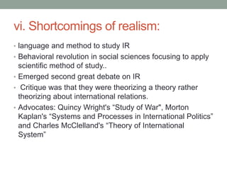 vi. Shortcomings of realism:
• language and method to study IR
• Behavioral revolution in social sciences focusing to apply
scientific method of study..
• Emerged second great debate on IR
• Critique was that they were theorizing a theory rather
theorizing about international relations.
• Advocates: Quincy Wright's “Study of War", Morton
Kaplan's “Systems and Processes in International Politics”
and Charles McClelland's “Theory of International
System”
 