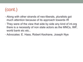 (cont.)
• Along with other strands of neo-liberals, pluralists got
much attention because of its approach towards IR
• They were of the view that side by side any kind of int.org
there is a necessity of non state actors as the MNCs, IMF,
world bank etc etc..
• Advocates: E. Hass, Robert Keohane, Joseph Nye
 