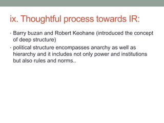 ix. Thoughtful process towards IR:
• Barry buzan and Robert Keohane (introduced the concept
of deep structure)
• political structure encompasses anarchy as well as
hierarchy and it includes not only power and institutions
but also rules and norms..
 