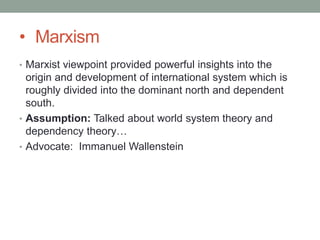 • Marxism
• Marxist viewpoint provided powerful insights into the
origin and development of international system which is
roughly divided into the dominant north and dependent
south.
• Assumption: Talked about world system theory and
dependency theory…
• Advocate: Immanuel Wallenstein
 