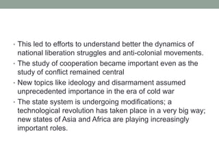 • This led to efforts to understand better the dynamics of
national liberation struggles and anti-colonial movements.
• The study of cooperation became important even as the
study of conflict remained central
• New topics like ideology and disarmament assumed
unprecedented importance in the era of cold war
• The state system is undergoing modifications; a
technological revolution has taken place in a very big way;
new states of Asia and Africa are playing increasingly
important roles.
 