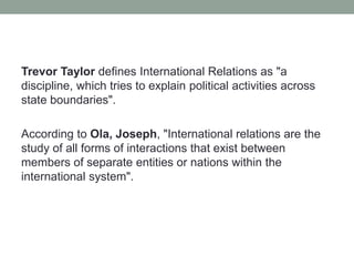Trevor Taylor defines International Relations as "a
discipline, which tries to explain political activities across
state boundaries".
According to Ola, Joseph, "International relations are the
study of all forms of interactions that exist between
members of separate entities or nations within the
international system".
 