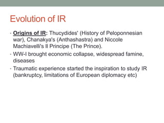 Evolution of IR
• Origins of IR: Thucydides' (History of Peloponnesian
war), Chanakya's (Anthashastra) and Niccole
Machiavelli's ll Principe (The Prince).
• WW-I brought economic collapse, widespread famine,
diseases
• Traumatic experience started the inspiration to study IR
(bankruptcy, limitations of European diplomacy etc)
 
