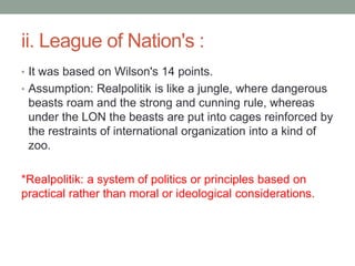 ii. League of Nation's :
• It was based on Wilson's 14 points.
• Assumption: Realpolitik is like a jungle, where dangerous
beasts roam and the strong and cunning rule, whereas
under the LON the beasts are put into cages reinforced by
the restraints of international organization into a kind of
zoo.
*Realpolitik: a system of politics or principles based on
practical rather than moral or ideological considerations.
 