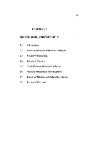 CHAPTER-2
INDUSTRIAL RELATIONS POLICIES
2.1 Introduction
2.2 Grievance Function in Industrial Relations
2.3 Collective Bargaining
2.4 Industrial Disputes
2.5 Trade Union and Industrial Relations
2.6 Workers Participation in Management
2.7 Industrial Relations and Related Legislations
2.8 Review of Literature
 